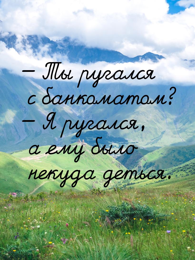  Ты ругался с банкоматом?  Я ругался, а ему было некуда деться.