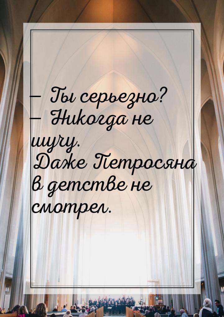  Ты серьезно?  Никогда не шучу. Даже Петросяна в детстве не смотрел.