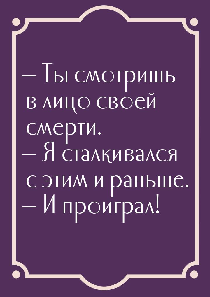  Ты смотришь в лицо своей смерти.  Я сталкивался с этим и раньше.  И 