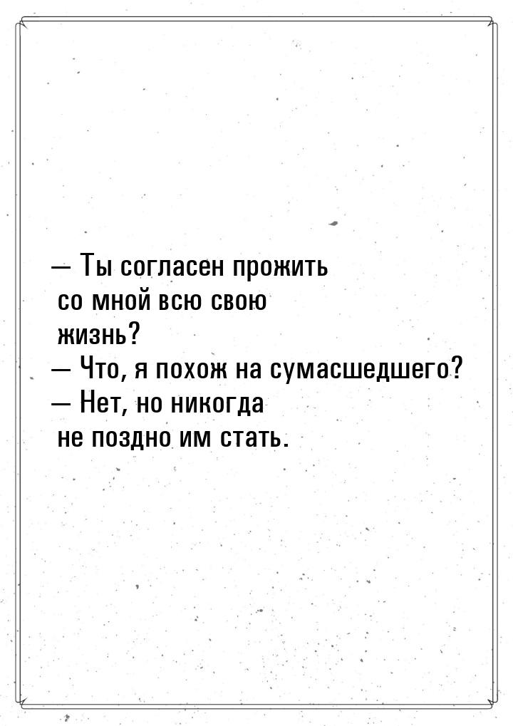  Ты согласен прожить со мной всю свою жизнь?  Что, я похож на сумасшедшего? 