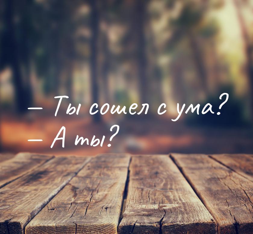  Ты сошел с ума?  А ты?