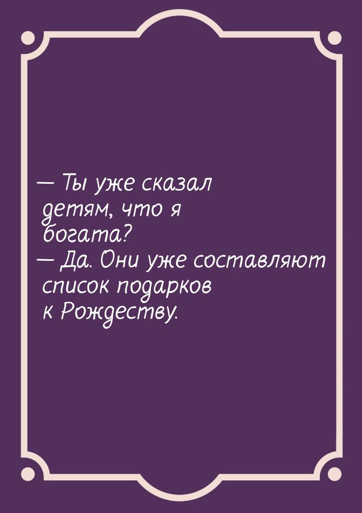  Ты уже сказал детям, что я богата?  Да. Они уже составляют список подарков 