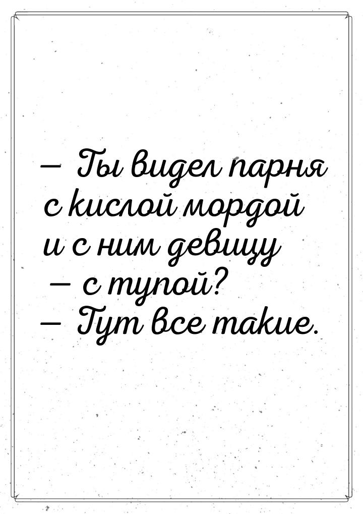  Ты видел парня с кислой мордой и с ним девицу — с тупой?  Тут все такие.