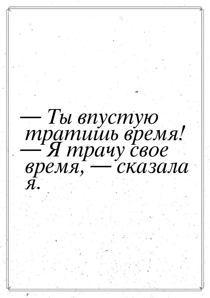  Ты впустую тратишь время!  Я трачу свое время,  сказала я.