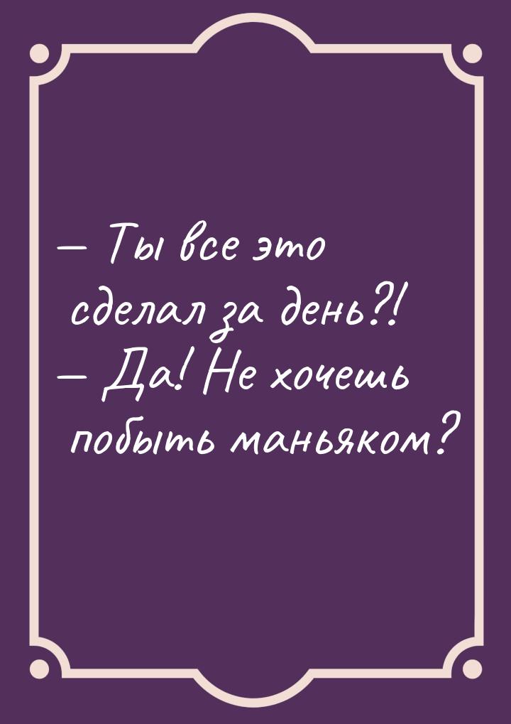  Ты все это сделал за день?!  Да! Не хочешь побыть маньяком?