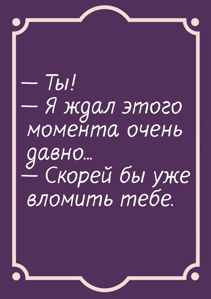  Ты!  Я ждал этого момента очень давно...  Скорей бы уже вломить тебе