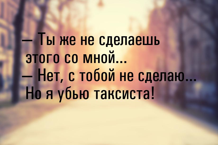  Ты же не сделаешь этого со мной...  Нет, с тобой не сделаю... Но я убью так