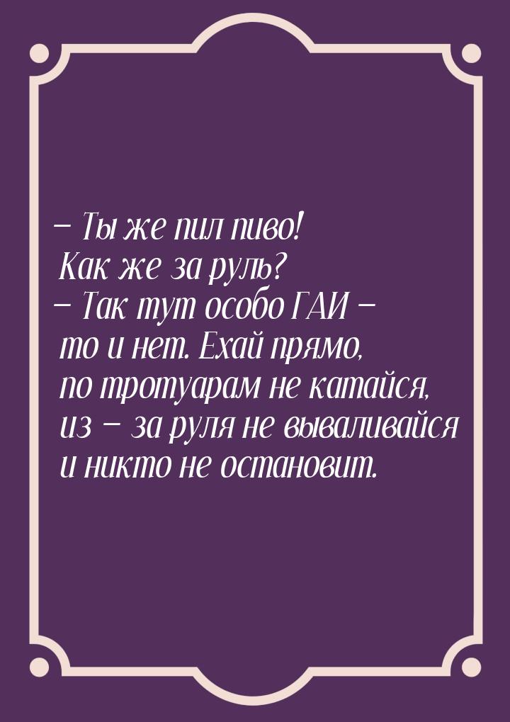  Ты же пил пиво! Как же за руль?  Так тут особо ГАИ  то и нет. Ехай п