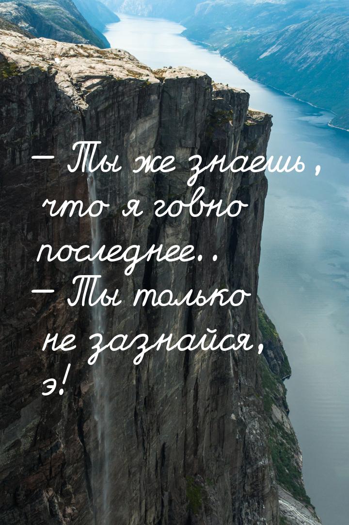  Ты же знаешь, что я говно последнее..  Ты только не зазнайся, э!