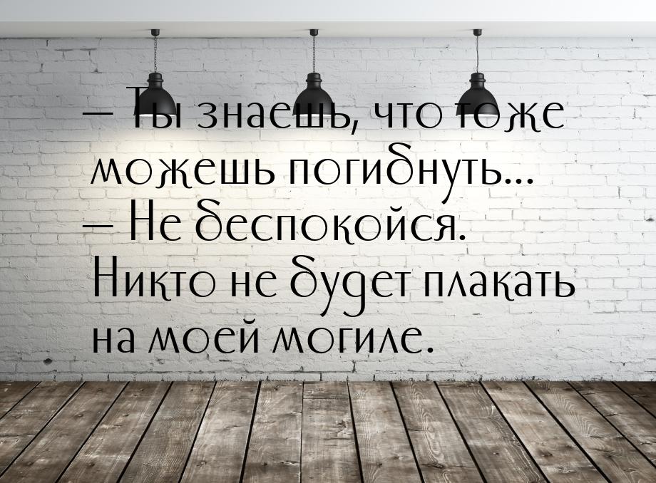  Ты знаешь, что тоже можешь погибнуть...  Не беспокойся. Никто не будет плак