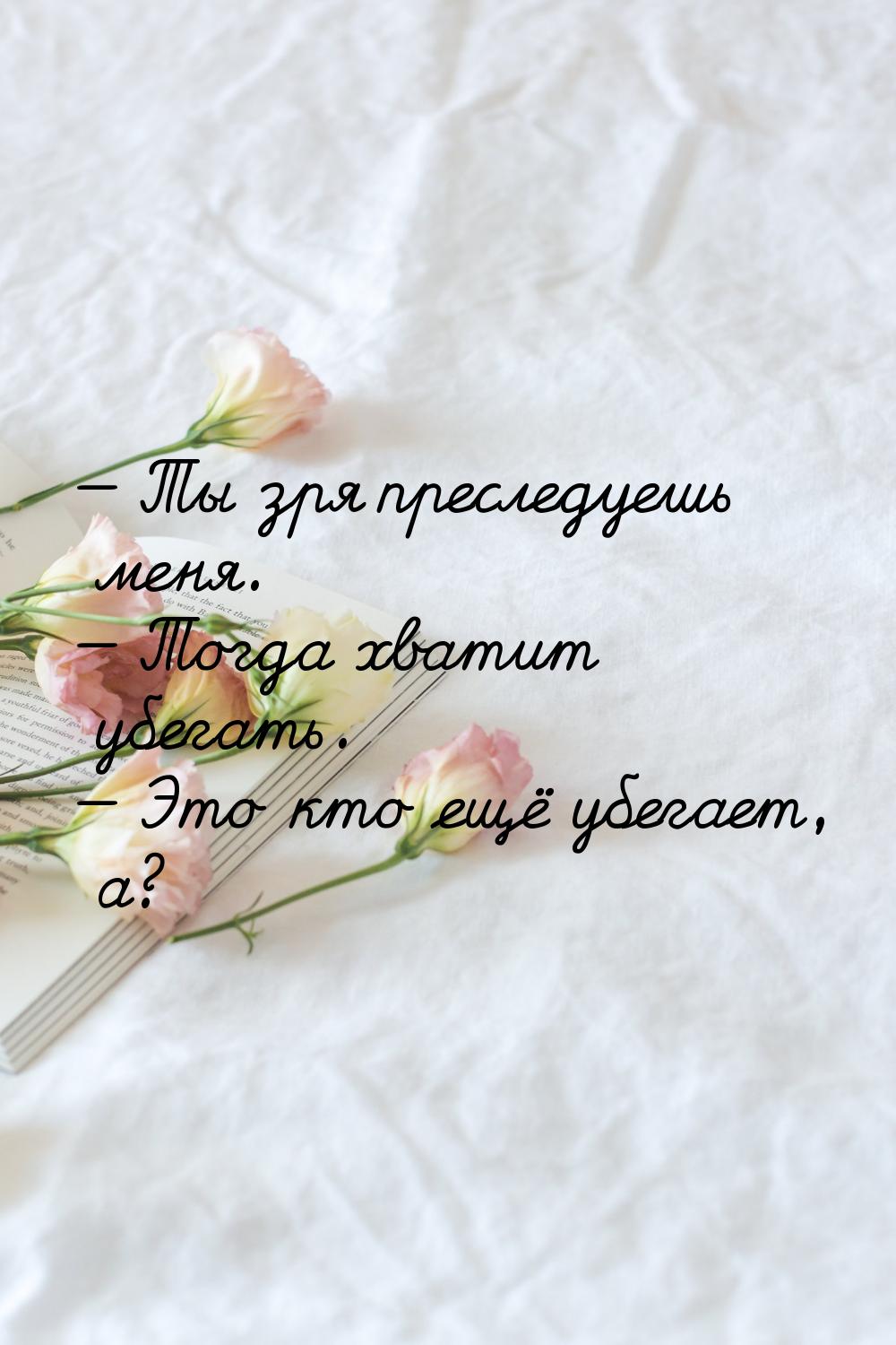  Ты зря преследуешь меня.  Тогда хватит убегать.  Это кто ещё убегает