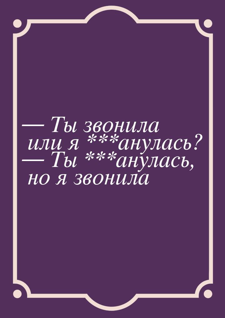  Ты звонила или я ***анулась?  Ты ***анулась, но я звонила