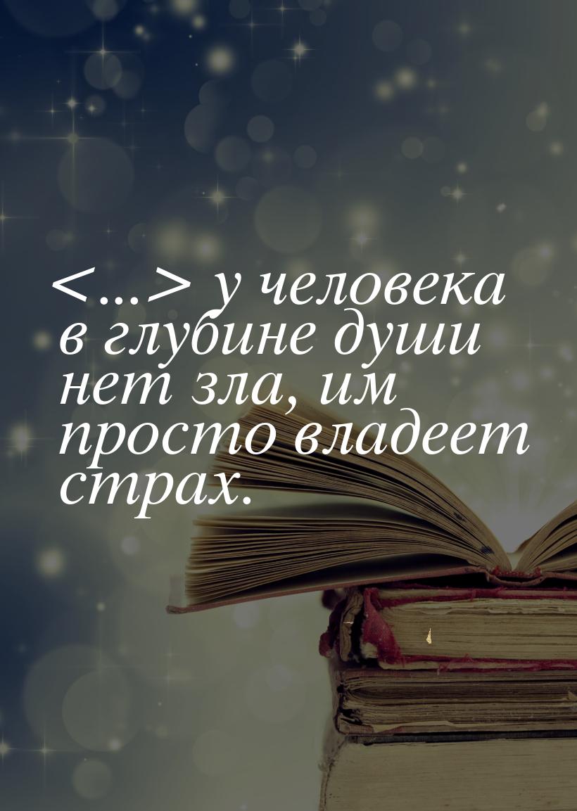 ... у человека в глубине души нет зла, им просто владеет страх.