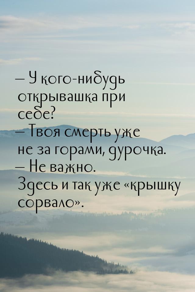  У кого-нибудь открывашка при себе?  Твоя смерть уже не за горами, дурочка. 