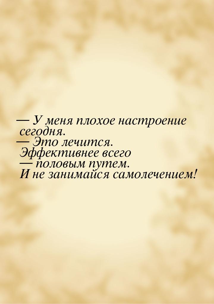  У меня плохое настроение сегодня.  Это лечится. Эффективнее всего  п