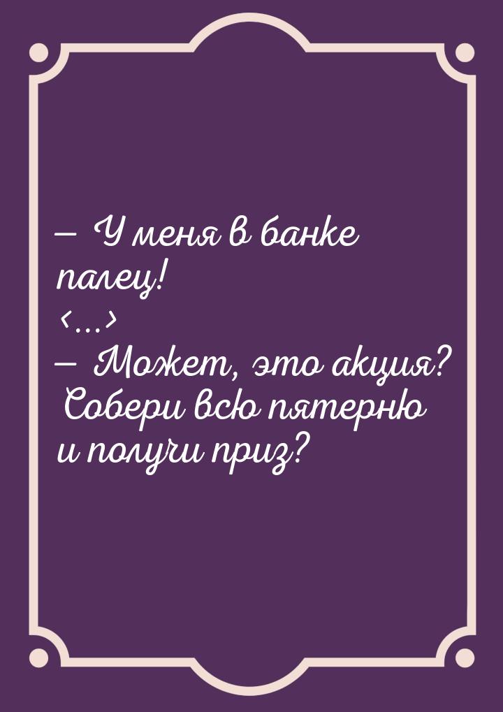  У меня в банке палец! ...  Может, это акция? Собери всю пятерню и п