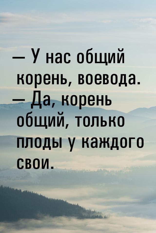  У нас общий корень, воевода.  Да, корень общий, только плоды у каждого свои