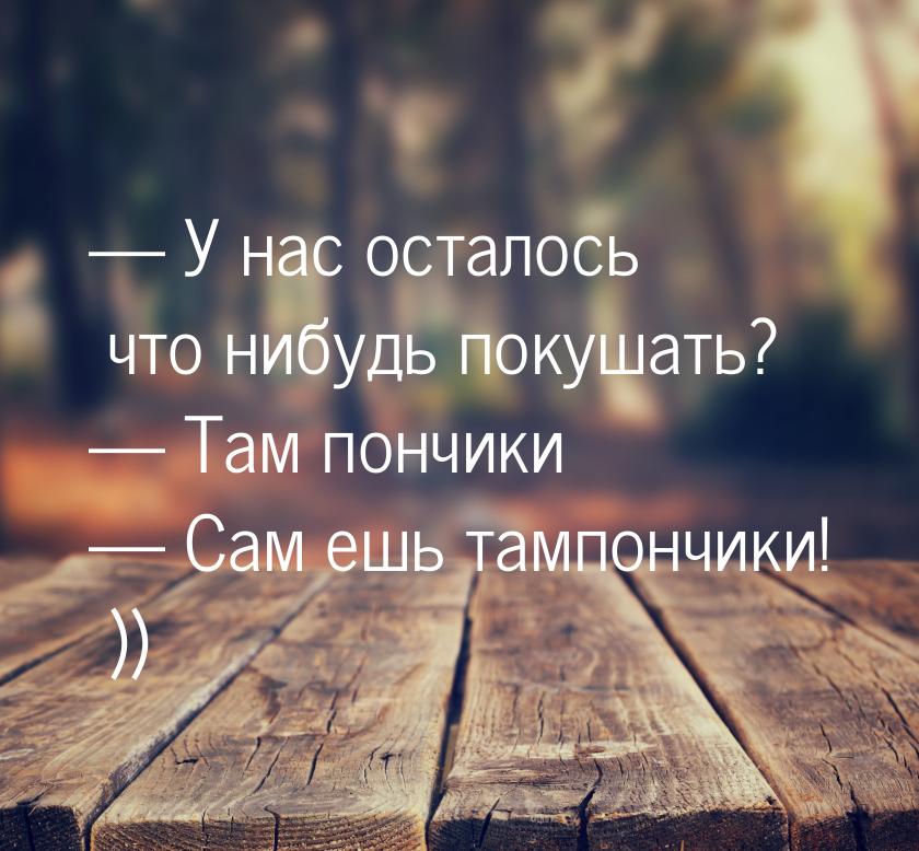  У нас осталось что нибудь покушать?  Там пончики  Сам ешь тампончики