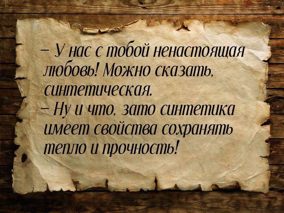  У нас с тобой ненастоящая любовь! Можно сказать, синтетическая.  Ну и что, 