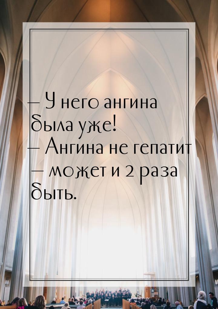  У него ангина была уже!  Ангина не гепатит  может и 2 раза быть.