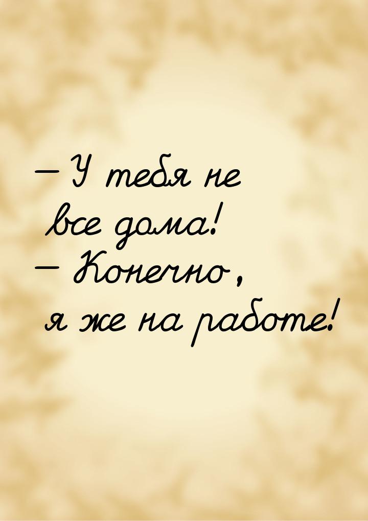  У тебя не все дома!  Конечно, я же на работе!