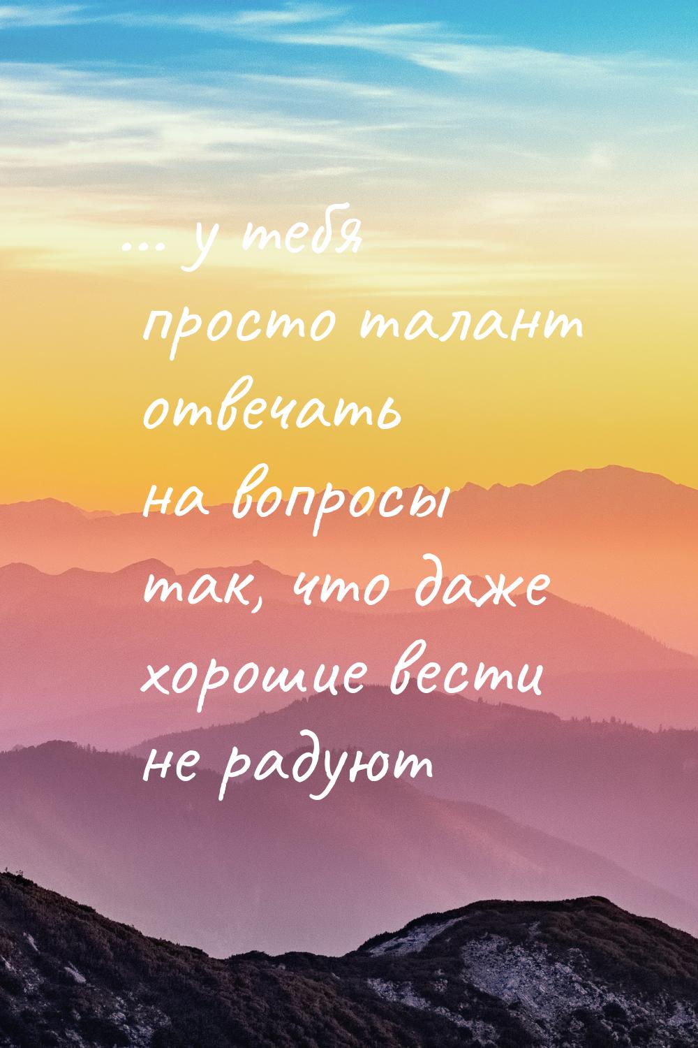 ... у тебя просто талант отвечать на вопросы так, что даже хорошие вести не радуют