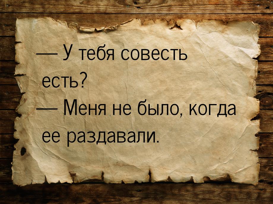  У тебя совесть есть?  Меня не было, когда ее раздавали.