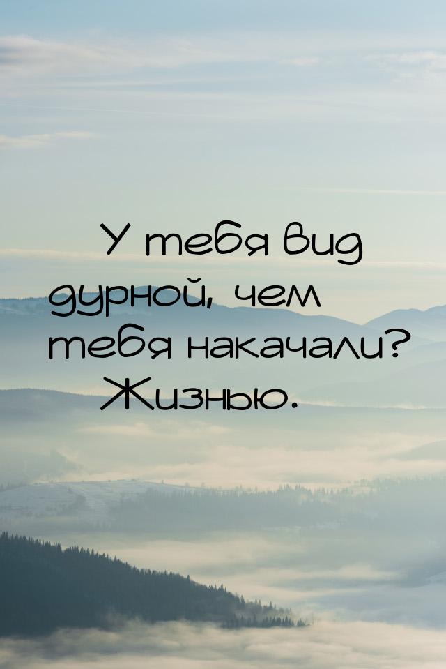  У тебя вид дурной, чем тебя накачали?  Жизнью.