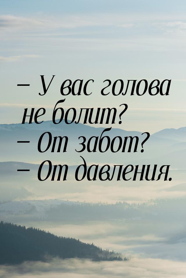  У вас голова не болит?  От забот?  От давления.