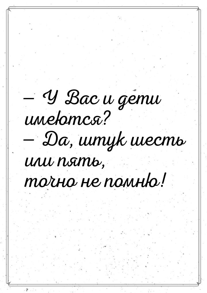  У Вас и дети имеются?  Да, штук шесть или пять, точно не помню!