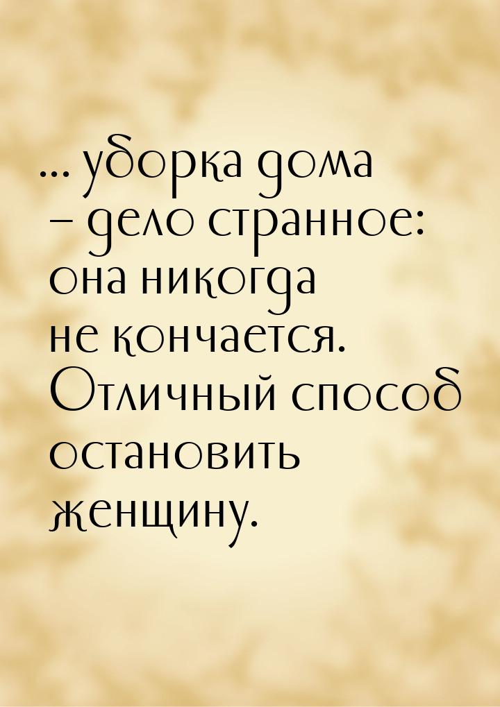 ... уборка дома – дело странное: она никогда не кончается. Отличный способ остановить женщ