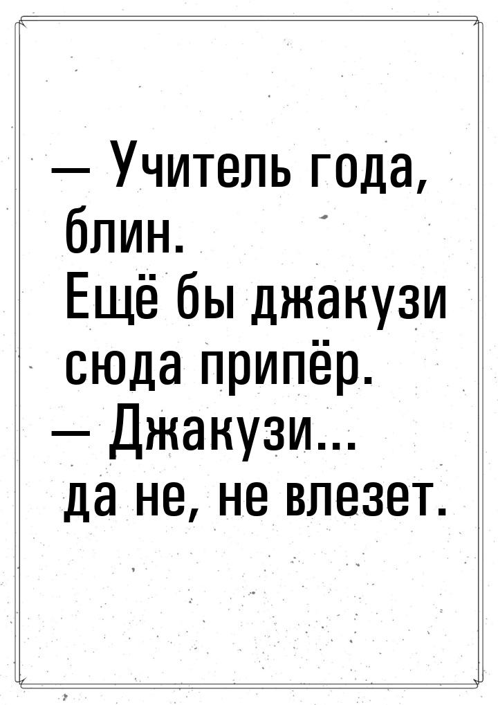  Учитель года, блин. Ещё бы джакузи сюда припёр.  Джакузи... да не, не влезе