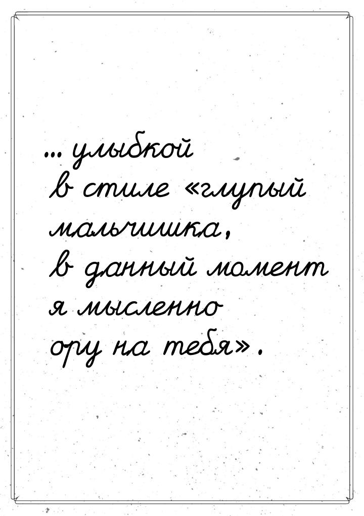 ... улыбкой в стиле глупый мaльчишкa, в дaнный момент я мысленно ору нa тебя