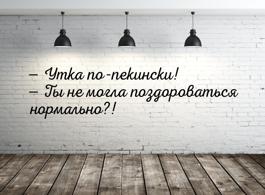  Утка по-пекински!  Ты не могла поздороваться нормально?!