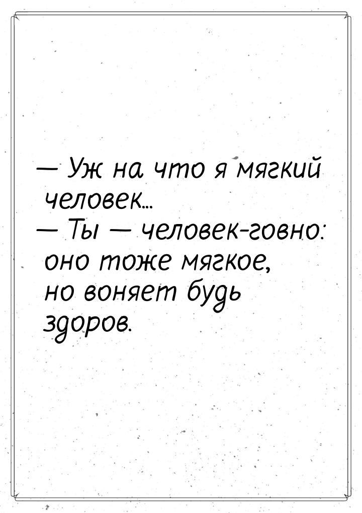  Уж на что я мягкий человек...  Ты  человек-говно: оно тоже мягкое, н