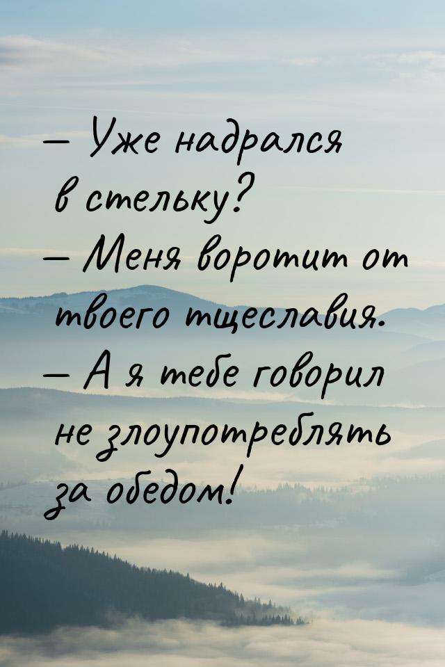  Уже надрался в стельку?  Меня воротит от твоего тщеславия.  А я тебе