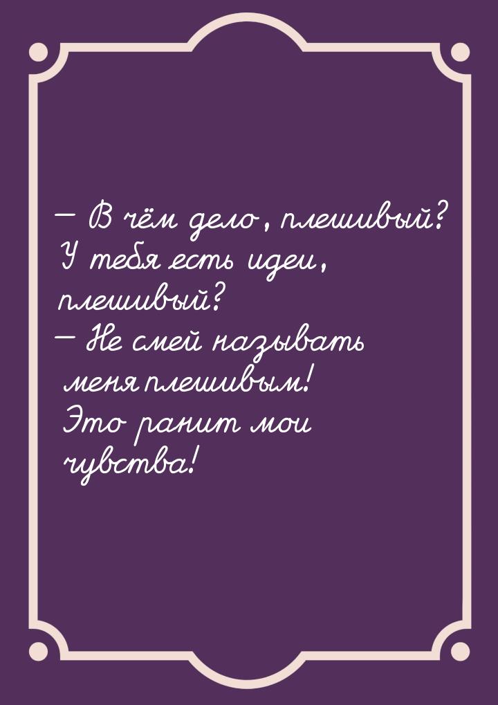  В чём дело, плешивый? У тебя есть идеи, плешивый?  Не смей называть меня пл