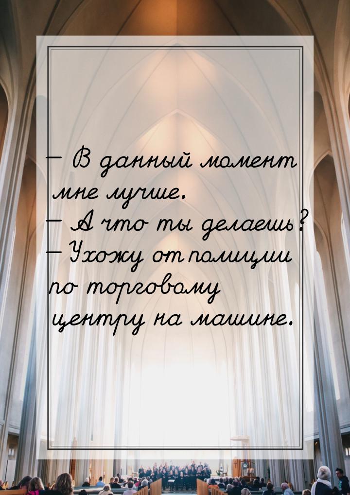  В данный момент мне лучше.  А что ты делаешь?  Ухожу от полиции по т