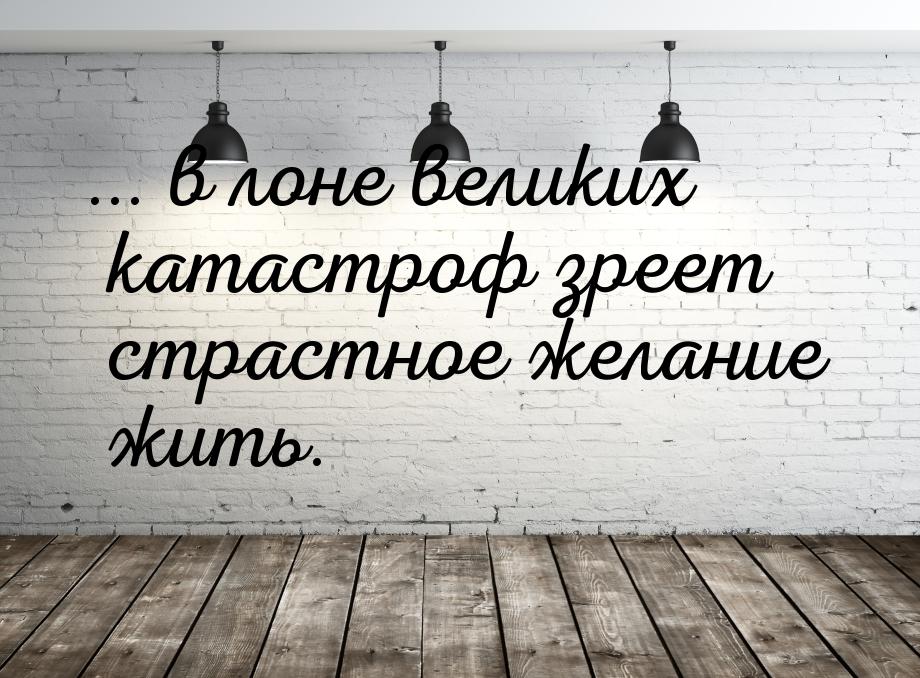 ... в лоне великих катастроф зреет страстное желание жить.