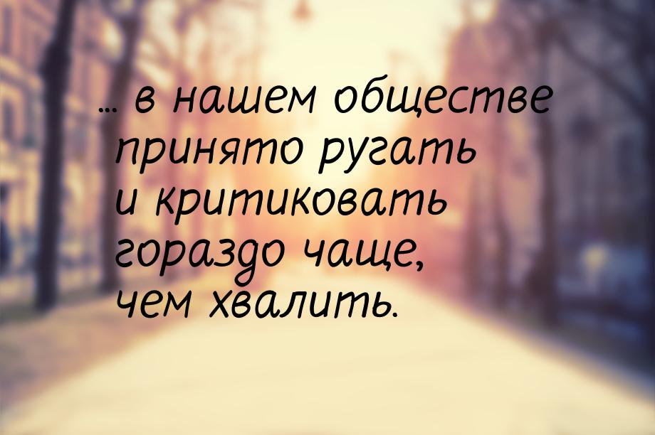 ... в нашем обществе принято ругать и критиковать гораздо чаще, чем хвалить.