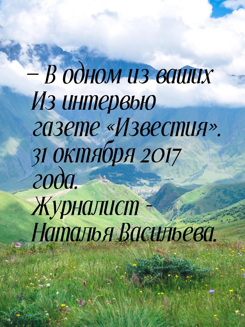  В одном из ваших Из интервью газете «Известия». 31 октября 2017 года. Журналист - 