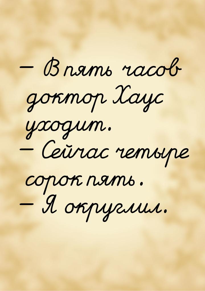  В пять часов доктор Хаус уходит.  Сейчас четыре сорок пять.  Я округ