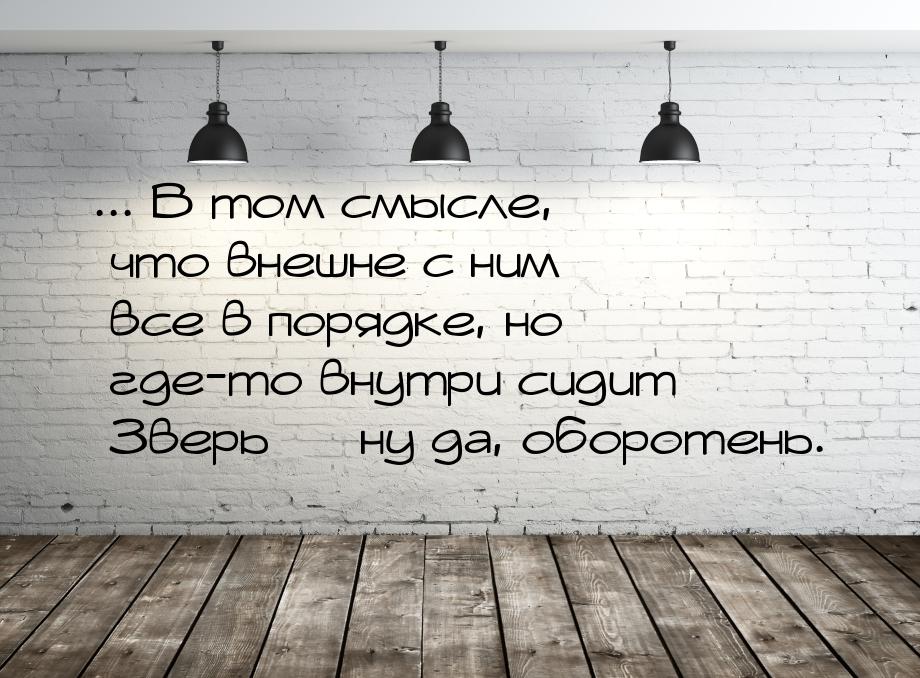 ... В том смысле, что внешне с ним все в порядке, но где-то внутри сидит Зверь  ну 