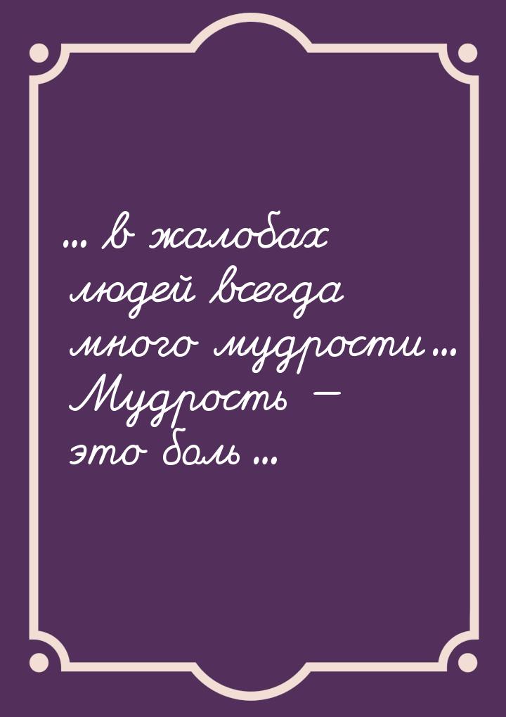 ... в жалобах людей всегда много мудрости... Мудрость  это боль...