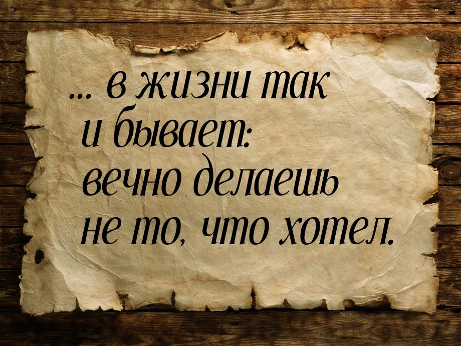 ... в жизни так и бывает: вечно делаешь не то, что хотел.