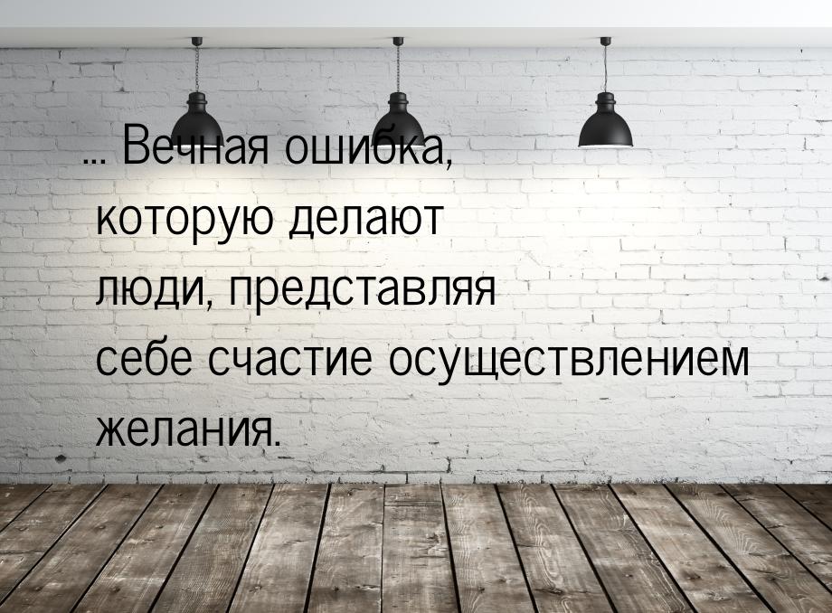 ... Вечная ошибка, которую делают люди, представляя себе счастие осуществлением желания.