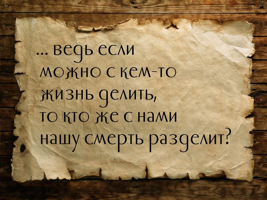 ... ведь если можно с кем-то жизнь делить, то кто же с нами нашу смерть разделит?