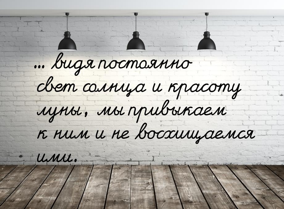 ... видя постоянно свет солнца и красоту луны, мы привыкаем к ним и не восхищаемся ими.