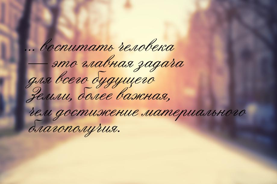 ... воспитать человека  это главная задача для всего будущего Земли, более важная, 