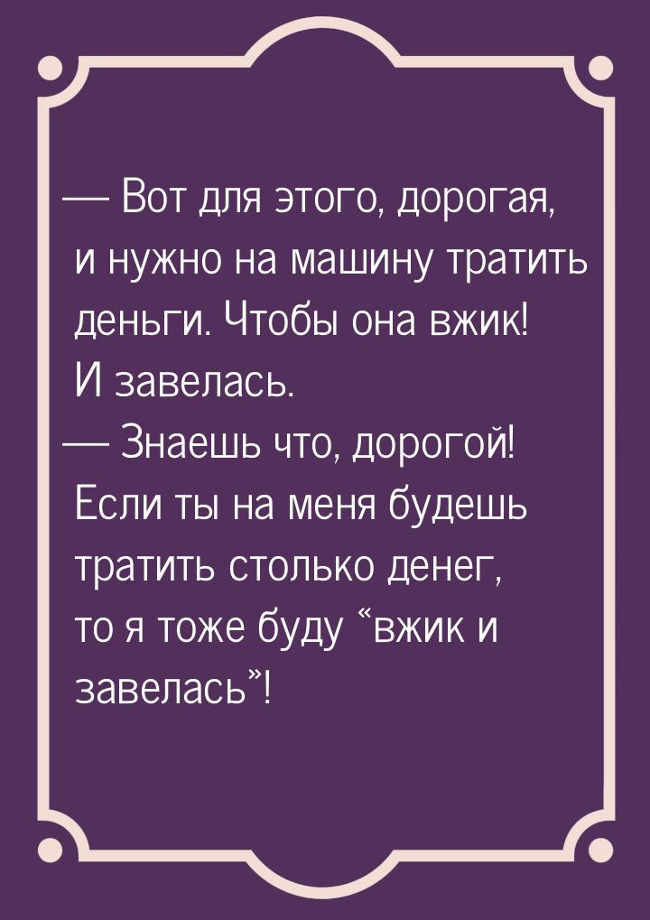  Вот для этого, дорогая, и нужно на машину тратить деньги. Чтобы она вжик! И завела